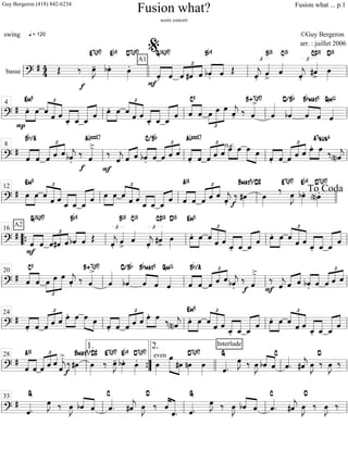 basse =============================?
# 44 Œ
q = 120
‰
f
œ»»»»
J-
E7(#9)
bœ»»»»
.
Eb9
œ»»»»
.
D7(#9)
A1
F
««««
««««
ˆ.
G13(#9)
ˆ
£
««««
««««
««««
ˆ #ˆ ˆ bˆ.««««
««««
Bb9
ˆ Œ
£
ˆ««««
j.
ˆ««««
>
B13
ˆ««««
C13
ˆ««««
j.
£
#ˆ««««
>
C#13
œ»»»»
D13
ll llll ll
%
ll
===============================?
# œ.
P
»»»»
»»»»
Em9
œ ˆ
£
««««
««««««
«««««
ˆ ˆ
ˆ_.«««««
«««««
ˆ_ ««««««
««««
ˆ_
ˆ »»»»
»»»»
œ. œ
£
««««
««««««
«««««ˆ
ˆ ˆ
ˆ_.«««««
«««««
ˆ_ ˆ_««««««
««««
ˆ ««««
««««
ˆ
C9
ˆ
£
»»»»
»»»»»
»»»»»œ œ œ
ˆ««««
j.
‰ ˆ««««>B+7(#9)
ˆ«««««
bˆ««««
D/Bb
««««
««««ˆ
Bbmaj9
ˆ ˆ««««
Gm11
ll ll
4
ll ll ll
===============================?
#
ˆ««««
««««
Bb/A
ˆ
£
««««« «««« ««««
ˆ ˆ ˆ bˆ««««
j.
‰
f
ˆ««««
>-
A(add2)
‰
F
ˆ««««
j «««« ««««
ˆ ˆ ««««
««««
bˆ.
C/Bb
ˆ ˆ
£
««««« ««««
««««
ˆ ˆ ˆ.««««
««««
A(add2)
ˆ ˆ
£
««««« «««« ««««
ˆ ˆ œ.»»»»
»»»»
n.c. œ »»»»» »»»»
œ œ
««««
««««
ˆ. ˆ
£
««««« ««««
««««
ˆ ˆ ˆ œ.»»»»
»»»»
œ
A7sus4
‰
(n)ˆ««««
jll ll
8
ll ll ll
==============================?
# œ»»»»
»»»»
Em9
œ ˆ
£
««««
««««««
«««««
ˆ ˆ
ˆ_«««««
«««««
ˆ_ ˆ_««««««
««««
ˆ »»»»
»»»»
œ œ
£
««««
««««««
«««««ˆ
ˆ ˆ
ˆ_««««
««««
ˆ_ ˆ_««««« ««««
ˆ ««««
««««
ˆ
A13
ˆ ˆ
£
««««« ««««
««««
ˆ ˆ
ˆ««««
j.
‰ #œ»»»»f
Bmaj9/D#
œ»»»»
‰E7(#9)
E bœ»»»»
.
Eb9
(n)œ»»»»
.
D7(#9)
ll ll
12
ll ll llll
To Coda
===============================?
#
ˆ««««
««««
F
A2
G13(#9)
ˆ
£
««««
««««
««««
ˆ#ˆ ˆ ««««
««««
bˆ
Bb9
ˆ Œ
£
ˆ««««
j.
ˆ««««
>
B13
ˆ««««
C13
ˆ««««
j.
£
#ˆ««««
>
C#13
œ»»»»
D13
œ.»»»»
»»»»
Em9
œ ˆ
£
««««
««««««
«««««
ˆ ˆ
ˆ_.«««««
«««««
ˆ_ ˆ_««««««
««««
ˆ »»»»
»»»»
œ. œ
£
««««
««««««
«««««ˆ
ˆ ˆ
ˆ_.«««««
«««««
ˆ_ ˆ_««««««
««««
ˆll ““{ ll
16
ll ll ll
===============================?
# ««««
««««
ˆ
C9
ˆ
£
»»»»
»»»»»
»»»»»œ œ œ
ˆ««««
j. ‰ ˆ««««>B+7(#9)
ˆ«««««
bˆ««««
D/Bb
««««
««««
ˆ
Bbmaj9
ˆ ˆ««««
Gm11
ˆ««««
««««
Bb/A
ˆ ˆ
£
««««« «««« ««««
ˆ ˆ bˆ««««
j.
‰
f
ˆ««««
>-
‰
F ˆ««««
j «««« ««««
ˆ ˆ ««««
««««
bˆ. ˆ ˆ
£
««««« «««« ««««
ˆ ˆ
ll ll
20
ll ll ll
===============================?
#
««««
««««
ˆ. ˆ
£
««««« «««« ««««
ˆ ˆ ˆ œ.»»»»
»»»»
œ œ»»»»» »»»»
œ
ˆ.««««
««««
ˆ
£
««««« «««« ««««
ˆ ˆ ˆ œ.»»»»
»»»»
œ ‰
(n)ˆ««««
j œ.»»»»
»»»»
Em9
œ ˆ
£
««««
««««««
«««««
ˆ
Interlude
ˆ
ˆ_.«««««
«««««
ˆ_ ««««««
««««
ˆ_
ˆ »»»»
»»»»
œ. œ
£
««««
««««««
«««««ˆ
ˆ ˆ
ˆ_.«««««
«««««
ˆ_ ˆ_««««««
««««
ˆll ll
24
ll ll ll
===============================?
#
««««
««««
ˆ
A13
ˆ ˆ
£
««««« ««««
««««
ˆ ˆ
ˆ««««
j
>. ‰
f
#œ»»»»
Bmaj9/D#
œ»»»»
‰
E7(#9)
œ»»»»
J- bœ»»»»
.Eb9
œ»»»»
.D7(#9)
even
œ»»»»
»»»»»» »»»»
œ
#œ nœ»»»»
D7(#9)
œ»»»» ˆ««««
.
G
œ»»»»
J ‰ œ»»»»
J bˆ««««
««««
ˆ
C
ˆ««««
. #ˆ««««
j œ»»»»
J
D
‰ œ»»»»
J ‰
ll ll
28
””{
1. 2.
llll ll ll
===============================?
#
ˆ««««.
G
œ»»»»
J ‰ œ»»»»
J bˆ««««
««««
ˆ ˆ««««
.
C
#ˆ««««
j
D
œ»»»»
J ‰ ««««
««««««ˆ
ˆ. ˆ««««.
G
œ»»»»
J ‰ œ»»»»
J bˆ««««
««««
ˆ ˆ««««
.
C
#ˆ««««
j œ»»»»
J
D
‰ œ»»»»
J ‰
ll ll
33
ll ll ll
Fusion what?
score concert
swing ©Guy Bergeron
arr. : juillet 2006
Guy Bergeron (418) 842-6234 Fusion what ... p.1
 