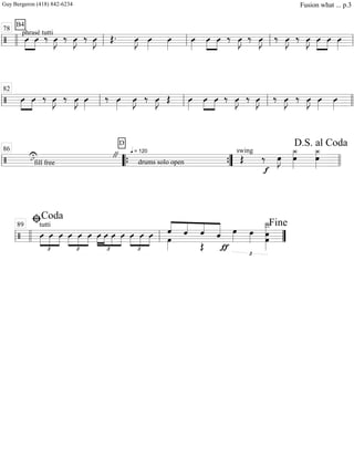 ===============================/
phrasé tutti
B4
»»»»
»»»»
Û Û ‰ Û»»»»
J ‰ Û»»»»
J ‰ Û»»»»
J Œ. Û»»»»
J Û»»»»
Û»»»»
Û»»»»
Û»»»»
»»»»
Û ‰ Û»»»»
J ‰ Û»»»»
J ‰ Û»»»»
J ‰ Û»»»»
J Û»»»»
»»»»
Û Û»»»»ll llll ll
78
ll ll ll
===============================/ »»»»
»»»»
Û Û ‰ Û»»»»
J ‰ Û»»»»
J Û»»»»
‰ Û»»»»
Û»»»»
J ‰ Û»»»»
J Œ Û»»»»
Û»»»»
»»»»
Û ‰ Û»»»»
J ‰ Û»»»»
J ‰ Û»»»»
J ‰ Û»»»»
J Û»»»»
Û»»»»ll ll
82
ll ll llll
==============================/ fill free
ıU
D
" q = 120
drums solo open
swing
Œ
f
‰ œ»»»»
J œ
¿_»»»»»»
¿_»»»»»»
œ
ll llll
86
““{ ””{ llll
D.S. al Coda
========================/
tutti
Û
£
»»»»
»»»»
»»»»
Û Û
£
»»»»
»»»»
»»»»
Û Û Û Û
£
»»»»
»»»»
»»»»
»»»»
Û Û Û
£
»»»»
»»»»
»»»»
Û Û Û ˆ
œ»»»»
««««
««««
««««
«««««
ˆ
Œ
ˆ ˆ
£
œ»»»»
ƒ
œ»»»»
Î__»»»»»»»»»
œœll llll ll
ﬁCoda
89
””
Fine
Guy Bergeron (418) 842-6234 Fusion what ... p.3
 
