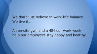 We don't just believe in work-life balance.
We live it.
An on-site gym and a normal work week
help our employees stay happy and healthy.
 