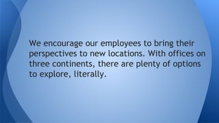 We encourage our employees to bring their
perspectives to new locations. With offices on
3 continents, there are plenty of options to
explore.
 