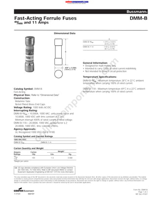 Bussmann® 
Fast-Acting Ferrule Fuses DMM-B 
ÝÝ½Á¼¼ and 11 Amps 
Dimensional Data 
onlinecomponents.comGeneral Information: 
• Designed for multi-meters only. 
• Intended to carry 100% of rated current indefinitely. 
• Not intended for branch circuit protection. 
Temperature Specifications: 
DMM-B-ÝÝ½Á¼¼ - Maximum temperature 28°C in 22°C ambient 
temperature when carrying 100% of rated current. 
DMM-B-11A - Maximum temperature 69°C in a 22°C ambient 
temperature when carrying 100% of rated current. 
Catalog Symbol: DMM-B 
Fast-Acting 
Physical Size: Refer to ÒDimensional DataÓ 
Construction: 
Melamine Tube 
Nickel Plated Brass End Caps 
Voltage Rating: 1000 Volts AC/DC 
Interrupting Rating: 
DMM-B-ÝÝ½Á¼¼ – 10,000A, 1000 VAC, unity power factor and 
10,000A, 1000 VDC with time constant of 2.2ms. 
Minimum interrupt 400% of rated current at rated voltage. 
DMM-B-11A – 20,000A, 1000 VAC, power factor ².2; 
20,000A, 1000 VDC, time constant ³10ms. 
Agency Approvals: 
UL Recognized 1000 VDC, File E19180 
Catalog Symbol and Current Ratings 
1000 VAC/VDC 
DMM-B-ÝÝ½Á¼¼ DMM-B-11 A 
Carton Quantity and Weight 
Ampere Carton Weight* 
Ratings Qty. Lbs. Kg. 
ÝÝ½Á¼¼ 
11A 
100 1.3 0.590 
*Weight per carton. 
Form No. DMM-B 
Page 1 of 2 
BIF Doc #1047 
1-17-01 N00197 
A 
.406" (± 0.006) 
(10mm) (± 0.15) 
CE logo denotes compliance with European Union Low Voltage Directive 
(50-1000 VAC, 75-1500 VDC). Refer to BIF document #8002 or contact 
Bussmann Application Engineering at 636-527-1270 for more information. 
A 
DMM-B-ÝÝ½Á¼¼ 1.375 (± 0.031) 
34.9 (± 0.79) 
DMM-B-11 A 1.50 (± 0.031) 
38.1 (± 0.79) 
The only controlled copy of this BIF document is the electronic read-only version located on the Bussmann Network Drive. All other copies of this document are by definition uncontrolled. This bulletin 
is intended to clearly present comprehensive product data and provide technical information that will help the end user with design applications. Bussmann reserves the right, without notice, to change 
design or construction of any products and to discontinue or limit distribution of any products. Bussmann also reserves the right to change or update, without notice, any technical information con-tained 
in this bulletin. Once a product has been selected, it should be tested by the user in all possible applications. 
 