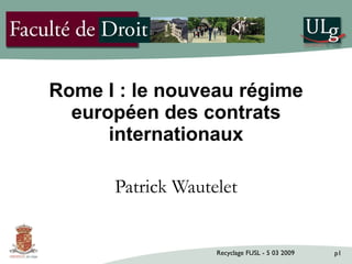 Rome I : le nouveau régime
  européen des contrats
      internationaux

      Patrick Wautelet


                   Recyclage FUSL - 5 03 2009   p1
 