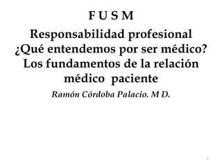 1 F U S M Responsabilidad profesional   ¿Qué entendemos por ser médico? Los fundamentos de la relación médico  paciente Ramón Córdoba Palacio. M D. 
