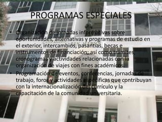 PROGRAMAS ESPECIALES
• Organización de jornadas informativas sobre
  oportunidades, alternativas y programas de estudio en
  el exterior, intercambios, pasantías, becas e
  instrumentos de financiación; así como trámites,
  cronogramas y actividades relacionadas con la
  organización de viajes con fines académicos.
• Programación de eventos, conferencias, jornadas de
  trabajo, foros y actividades específicas que contribuyan
  con la internacionalización del currículo y la
  capacitación de la comunidad universitaria.
 