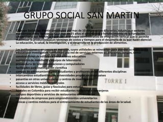 GRUPO SOCIAL SAN MARTIN
•   El Grupo Social San Martín constituido por mas de 10 empresas en diferentes industrias o sectores
    económicos viene apoyando hace mas de 25 años el crecimiento y fortalecimiento de la Fundación
    Universitaria San Martín a través de un enfoque administrativo de integración vertical que le permite
    maximizar la productividad en términos de costos y tiempos para el desarrollo de su que hacer esencial:
    La educación, la salud, la investigación, y el desarrollo en la producción de alimentos.
•
    Las instituciones y empresas en mención, cuyos utilidades se reinvierten para atender su noble causa
    educativa e investigativa, conforman una red de servicios externos en diferentes campos, como:
•   construcciones de edificios e instalaciones educativas
•   suministro de mobiliario y equipos de laboratorio
•   proveeduría de telecomunicaciones y computadores
•   facilidades para investigación científica
•   campos de entrenamiento para estudiantes y profesores en las diferentes disciplinas
•   intercambios estudiantiles con universidades propias en otros países
•   pasantías en otras universidades y centros de investigación
•   acceso a servicios médicos integrales
•   facilidades de libros, guías y fascículos para estudio
•   hostales en Colombia para recibir estudiantes nacionales o extranjeros
•   campos deportivos y servicios de restaurantes universitarios
•   incubadora de empresas para emprendimientos universitarios
•   clínicas y centros médicos para el entrenamiento de estudiantes de las áreas de la salud.
 