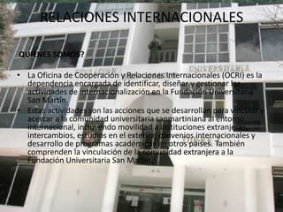 RELACIONES INTERNACIONALES

QUIENES SOMOS?

• La Oficina de Cooperación y Relaciones Internacionales (OCRI) es la
  dependencia encargada de identificar, diseñar y gestionar las
  actividades de internacionalización en la Fundación Universitaria
  San Martín.
• Estas actividades son las acciones que se desarrollan para vincular y
  acercar a la comunidad universitaria sanmartiniana al entorno
  internacional, incluyendo movilidad a instituciones extranjeras,
  intercambios, estudios en el exterior, convenios internacionales y
  desarrollo de programas académicos en otros países. También
  comprenden la vinculación de la comunidad extranjera a la
  Fundación Universitaria San Martín.
 