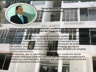 Doctor Hernando Velásquez Echeverri.
                                Vicerrector Académico.




• Incluye una profunda reorganización académica y administrativa, lo mismo
  que la revisión y resignificación del Proyecto Educativo Institucional (PEI).
   En una estrategia dirigida a lograr la excelencia académica, la Fundación
   Universitaria San Martín acaba de diseñar e implementar un plan de acción
   institucional hasta el año 2014, con el cual la Universidad busca jugar un
   papel cada vez más importante no sólo en la formación de profesionales de
   alta calidad, sino fundamentalmente en la generación de nuevos
   conocimientos, que respondan a las necesidades del país y el complejo
   entorno internacional.
   Esta iniciativa, que es liderada por el vicerrector académico doctor
   Hernando Velásquez Echeverri, incluye una importante reorganización
   académica y administrativa, lo mismo que una reformulación plural del
   Proyecto Educativo Institucional (PEI).
 