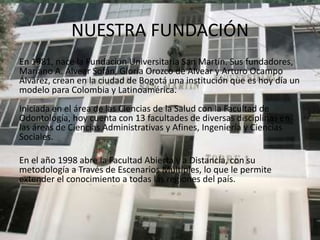 NUESTRA FUNDACIÓN
En 1981, nace la Fundación Universitaria San Martín. Sus fundadores,
Mariano A. Alvear Sofán, Gloria Orozco de Alvear y Arturo Ocampo
Álvarez, crean en la ciudad de Bogotá una institución que es hoy día un
modelo para Colombia y Latinoamérica.
Iniciada en el área de las Ciencias de la Salud con la Facultad de
Odontología, hoy cuenta con 13 facultades de diversas disciplinas en
las áreas de Ciencias Administrativas y Afines, Ingeniería y Ciencias
Sociales.

En el año 1998 abre la Facultad Abierta y a Distancia, con su
metodología a Través de Escenarios Múltiples, lo que le permite
extender el conocimiento a todas las regiones del país.
 