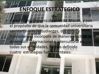 ENFOQUE ESTRATEGICO
• Para el cumplimiento de nuestra Misión, y con
  el propósito de que la comunidad universitaria
  sanmartiniana (estudiantes, docentes y
  funcionarios) incorpore de manera efectiva la
  dimensión internacional e intercultural en
  todas sus actividades, hemos definido
  cuatro estrategias fundamentales:
 