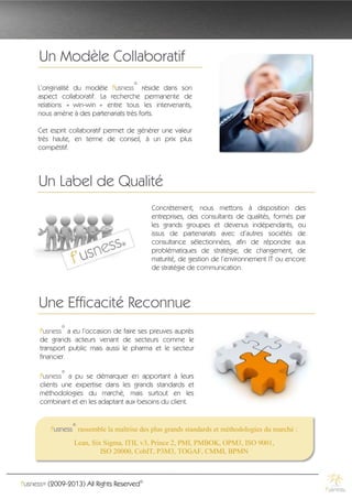 Un Modèle Collaboratif
                                      ®
     L’originalité du modèle f'usness réside dans son
     aspect collaboratif. La recherche permanente de
     relations « win-win » entre tous les intervenants,
     nous amène à des partenariats très forts.

     Cet esprit collaboratif permet de générer une valeur
     très haute, en terme de conseil, à un prix plus
     compétitif.




      Un Label de Qualité
                                             Concrètement, nous mettons à disposition des
                                             entreprises, des consultants de qualités, formés par
                                             les grands groupes et devenus indépendants, ou
                                             issus de partenariats avec d’autres sociétés de
                                             consultance sélectionnées, afin de répondre aux
                                             problématiques de stratégie, de changement, de
                                             maturité, de gestion de l’environnement IT ou encore
                                             de stratégie de communication.




      Une Efficacité Reconnue
             ®
      f'usness a eu l’occasion de faire ses preuves auprès
      de grands acteurs venant de secteurs comme le
      transport public mais aussi le pharma et le secteur
      financier.
             ®
      f'usness a pu se démarquer en apportant à leurs
      clients une expertise dans les grands standards et
      méthodologies du marché, mais surtout en les
      combinant et en les adaptant aux besoins du client.


                 ®
          f'usness rassemble la maîtrise des plus grands standards et méthodologies du marché :
                  Lean, Six Sigma, ITIL v3, Prince 2, PMI, PMBOK, OPM3, ISO 9001,
                           ISO 20000, CobIT, P3M3, TOGAF, CMMI, BPMN



f'usness® (2009-2013) All Rights Reserved©
 