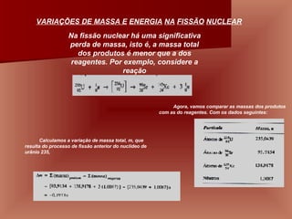 VARIAÇÕES DE MASSA E   ENERGIA   NA   FISSÃO   NUCLEAR   Na fissão nuclear há uma significativa perda de massa, isto é, a massa total dos produtos é menor que a dos reagentes. Por exemplo, considere a reação Agora, vamos comparar as massas dos produtos com as do reagentes. Com os dados seguintes:  Calculamos a variação de massa total, m, que resulta do processo de fissão anterior do nuclídeo de urânio 235,                                                                                                                                                                                                                 