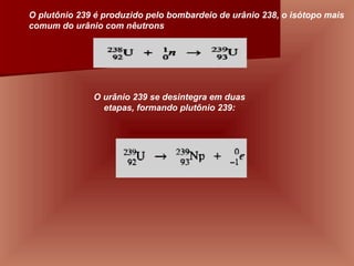                                                    O urânio 239 se desintegra em duas etapas, formando plutônio 239:                                                    O plutônio 239 é produzido pelo bombardeio de urânio 238, o isótopo mais comum do urânio com nêutrons 