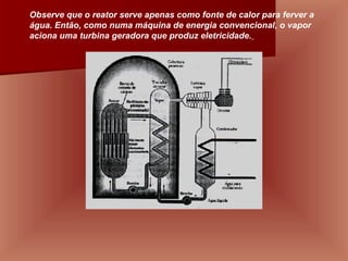 Observe que o reator serve apenas como fonte de calor para ferver a água. Então, como numa máquina de energia convencional, o vapor aciona uma turbina geradora que produz eletricidade.   