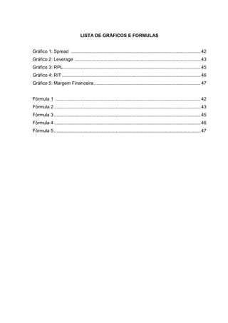 LISTA DE GRÁFICOS E FORMULAS


Gráfico 1: Spread ..................................................................................................... 42
Gráfico 2: Leverage .................................................................................................. 43
Gráfico 3: RPL ........................................................................................................... 45
Gráfico 4: RIT ............................................................................................................ 46
Gráfico 5: Margem Financeira ................................................................................... 47


Fórmula 1 ................................................................................................................. 42
Fórmula 2 .................................................................................................................. 43
Fórmula 3 .................................................................................................................. 45
Fórmula 4 .................................................................................................................. 46
Fórmula 5 .................................................................................................................. 47
 