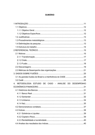 SUMÁRIO



1 INTRODUÇÃO ....................................................................................................... 11
     1.1 Objetivos .......................................................................................................... 12
       1.1.1 Objetivo Geral ............................................................................................ 12
       1.1.2 Objetivos Específicos................................................................................. 12
     1.2 Justificativas .................................................................................................... 13
     1.3 Procedimentos metodológicos ......................................................................... 13
     1.4 Delimitações da pesquisa ................................................................................ 13
     1.5 Estrutura do trabalho ....................................................................................... 14
2 REFERENCIAL TEÓRICO ..................................................................................... 15
     2.1 Motivos ............................................................................................................ 15
       2.1.1 Transformação ........................................................................................... 17
       2.1.2 Cisão.......................................................................................................... 17
       2.1.3 Fusão ......................................................................................................... 18
     2.2 Desvantagens .................................................................................................. 19
     2.3 Métricas de Desempenho das organizações. .................................................. 21
3. DADOS SOBRE FUSÔES .................................................................................... 25
     3.1 As grandes fusões do Brasil e a interferência do CADE. ................................. 25
     3.2 Cadê ................................................................................................................ 28
4.     METODOLOGIA ESTUDO                            DE CASO              - ANALISE              DO      DESEMPENHO
ECONÔMICO-FINANCEIRO..................................................................................... 31
     4.1 Históricos dos Bancos ..................................................................................... 31
       4.1.1 Banco Real ................................................................................................ 31
       4.1.2 Santander .................................................................................................. 32
       4.1.3 Unibanco .................................................................................................... 34
       4.1.4 Itaú ............................................................................................................. 35
     4.2 Demonstrativos contábeis................................................................................ 37
     4.3 Índices ............................................................................................................. 38
       4.3.1 Solvência e Liquidez .................................................................................. 39
       4.3.2 Capital e Risco ........................................................................................... 39
       4.3.3 Rentabilidade e lucratividade ..................................................................... 40
     4.4 Analise dos resultados dos índices .................................................................. 40
 