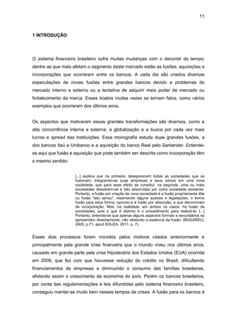 11



1 INTRODUÇÃO




O sistema financeiro brasileiro sofre muitas mudanças com o decorrer do tempo;
dentre as que mais afetam o segmento deste mercado estão as fusões, aquisições e
incorporações que ocorreram entre os bancos. A cada dia são criados diversas
especulações de novas fusões entre grandes bancos devido a problemas do
mercado interno e externo ou a tentativa de adquirir mais poder de mercado ou
fortalecimento da marca. Esses boatos muitas vezes se tornam fatos, como vários
exemplos que ocorreram dos últimos anos.


Os aspectos que motivaram essas grandes transformações são diversos, como a
alta concorrência interna e externa, a globalização e a busca por cada vez mais
lucros e spread das instituições. Essa monografia estuda duas grandes fusões, a
dos bancos Itaú e Unibanco e a aquisição do banco Real pelo Santander. Entende-
se aqui que fusão e aquisição que pode também ser descrita como incorporação têm
o mesmo sentido:


                    [...] explica que na primeira, desaparecem todas as sociedades que se
                    fusionam, integrando-se suas empresas e seus sócios em uma nova
                    sociedade, que para esse efeito se constitui; na segunda, uma ou mais
                    sociedades dissolvem-se e são absorvidas por outra sociedade existente.
                    Portanto, a fusão por criação de nova sociedade é a fusão propriamente dita
                    ou fusão “latu sensu”, reservando alguns autores e legislações, o termo
                    fusão para essa forma, opondo-a à fusão por absorção, a que denominam
                    de incorporação. Mas, na realidade, em ambos os casos, há fusão de
                    sociedades, pois o que é distinto é o procedimento para realizá-la. [...]
                    Portanto, entende-se que apenas alguns aspectos formais e secundários se
                    apresentam diversamente, não afetando a essência da fusão. (BUGARELI,
                    2000, p.71, apud SOUZA, 2011, p. 7).


Esses dois processos foram movidos pelos motivos citados anteriormente e
principalmente pela grande crise financeira que o mundo viveu nos últimos anos,
causado em grande parte pela crise Hipotecária dos Estados Unidos (EUA) ocorrida
em 2008, que fez com que houvesse redução do crédito no Brasil, dificultando
financiamentos de empresas e diminuindo o consumo das famílias brasileiras,
afetando assim o crescimento da economia do país. Porém os bancos brasileiros,
por conta das regulamentações e leis difundidas pelo sistema financeiro brasileiro,
conseguiu manter-se muito bem nesses tempos de crises. A fusão para os bancos é
 