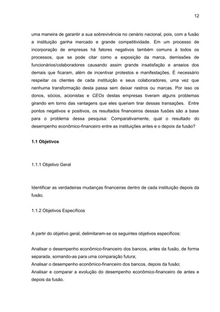 12



uma maneira de garantir a sua sobrevivência no cenário nacional, pois, com a fusão
a instituição ganha mercado e grande competitividade. Em um processo de
incorporação de empresas há fatores negativos também comuns à todos os
processos, que se pode citar como a exposição da marca, demissões de
funcionários/colaboradores causando assim grande insatisfação e anseios dos
demais que ficaram, além de incentivar protestos e manifestações. É necessário
respeitar os clientes de cada instituição e seus colaboradores, uma vez que
nenhuma transformação desta passa sem deixar rastros ou marcas. Por isso os
donos, sócios, acionistas e CEOs destas empresas tiveram alguns problemas
girando em torno das vantagens que eles queriam tirar dessas transações. Entre
pontos negativos e positivos, os resultados financeiros dessas fusões são a base
para o problema dessa pesquisa: Comparativamente, qual o resultado do
desempenho econômico-financeiro entre as instituições antes e o depois da fusão?


1.1 Objetivos




1.1.1 Objetivo Geral




Identificar as verdadeiras mudanças financeiras dentro de cada instituição depois da
fusão.


1.1.2 Objetivos Específicos




A partir do objetivo geral, delimitaram-se os seguintes objetivos específicos:


Analisar o desempenho econômico-financeiro dos bancos, antes da fusão, de forma
separada, somando-as para uma comparação futura;
Analisar o desempenho econômico-financeiro dos bancos, depois da fusão;
Analisar e comparar a evolução do desempenho econômico-financeiro de antes e
depois da fusão.
 