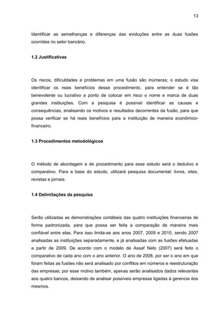 13



Identificar as semelhanças e diferenças das evoluções entre as duas fusões
ocorridas no setor bancário.


1.2 Justificativas




Os riscos, dificuldades e problemas em uma fusão são inúmeras; o estudo visa
identificar os reais benefícios desse procedimento, para entender se é tão
benevolente ou lucrativo a ponto de colocar em risco o nome e marca de duas
grandes instituições. Com a pesquisa é possível identificar as causas e
consequências, analisando os motivos e resultados decorrentes da fusão, para que
possa verificar se há reais benefícios para a instituição de maneira econômico-
financeiro.


1.3 Procedimentos metodológicos




O método de abordagem e de procedimento para esse estudo será o dedutivo e
comparativo. Para a base do estudo, utilizará pesquisa documental: livros, sites,
revistas e jornais.


1.4 Delimitações da pesquisa




Serão utilizadas as demonstrações contábeis das quatro instituições financeiras de
forma padronizada, para que possa ser feita a comparação de maneira mais
confiável entre elas. Para isso limita-se aos anos 2007, 2009 e 2010, sendo 2007
analisadas as instituições separadamente, e já analisadas com as fusões efetuadas
a partir de 2009. De acordo com o modelo de Assaf Neto (2007) será feito o
comparativo de cada ano com o ano anterior. O ano de 2008, por ser o ano em que
foram feitas as fusões não será analisado por conflitos em números e reestruturação
das empresas; por esse motivo também, apenas serão analisados dados relevantes
aos quatro bancos, deixando de analisar possíveis empresas ligadas à gerencia dos
mesmos.
 