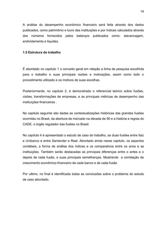 14



A análise do desempenho econômico financeiro será feita através dos dados
publicados, como patrimônio e lucro das instituições e por índices calculados através
dos   números     fornecidos   pelos   balanços   publicados   como:   alavancagem,
endividamento e liquidez.


1.5 Estrutura do trabalho




É abordado no capitulo 1 o conceito geral em relação a linha de pesquisa escolhida
para o trabalho e suas principais razões e motivações, assim como todo o
procedimento utilizado e os motivos de suas escolhas.


Posteriormente, no capitulo 2, é demonstrado o referencial teórico sobre fusões,
cisões, transformações de empresas, e as principais métricas de desempenho das
instituições financeiras .


No capitulo seguinte são dadas as contextualizações históricas das grandes fusões
ocorridas no Brasil, da abertura de mercado na década de 90 e a história e regras do
CADE, o órgão regulador das fusões no Brasil.


No capítulo 4 é apresentado o estudo de caso do trabalho, as duas fusões entre Itaú
e Unibanco e entre Santander e Real. Abordado ainda nesse capitulo, os aspectos
contábeis, a forma de análise dos índices e os comparativos entre os anos e as
instituições. Também serão destacadas as principais diferenças entre o antes e o
depois de cada fusão, e suas principais semelhanças. Mostrando a correlação de
crescimento econômico-financeiro de cada banco e de cada fusão.


Por ultimo, no final é identificada todas as conclusões sobre o problema do estudo
de caso abordado.
 