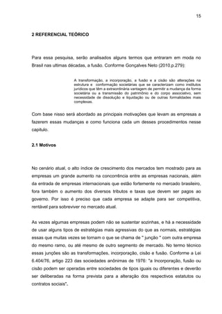 15



2 REFERENCIAL TEÓRICO




Para essa pesquisa, serão analisados alguns termos que entraram em moda no
Brasil nas ultimas décadas, a fusão. Conforme Gonçalves Neto (2010,p.279):


                      A transformação, a incorporação, a fusão e a cisão são alterações na
                      estrutura e conformação societárias que se caracterizam como institutos
                      jurídicos que têm a extraordinária vantagem de permitir a mudança da forma
                      societária ou a transmissão do patrimônio e do corpo associativo, sem
                      necessidade de dissolução e liquidação ou de outras formalidades mais
                      complexas.


Com base nisso será abordado as principais motivações que levam as empresas a
fazerem essas mudanças e como funciona cada um desses procedimentos nesse
capitulo.


2.1 Motivos




No cenário atual, o alto índice de crescimento dos mercados tem mostrado para as
empresas um grande aumento na concorrência entre as empresas nacionais, além
da entrada de empresas internacionais que estão fortemente no mercado brasileiro,
fora também o aumento dos diversos tributos e taxas que devem ser pagos ao
governo. Por isso é preciso que cada empresa se adapte para ser competitiva,
rentável para sobreviver no mercado atual.


As vezes algumas empresas podem não se sustentar sozinhas, e há a necessidade
de usar alguns tipos de estratégias mais agressivas do que as normais, estratégias
essas que muitas vezes se tornam o que se chama de '' junção '' com outra empresa
do mesmo ramo, ou até mesmo de outro segmento de mercado. No termo técnico
essas junções são as transformações, incorporação, cisão e fusão. Conforme a Lei
6.404/76, artigo 223 das sociedades anônimas de 1976: "a Incorporação, fusão ou
cisão podem ser operadas entre sociedades de tipos iguais ou diferentes e deverão
ser deliberadas na forma prevista para a alteração dos respectivos estatutos ou
contratos sociais".
 