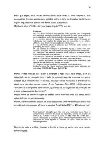 16



Para que sejam feitas essas reformulações entre duas ou mais empresas, são
necessárias diversas precauções, estudos, além é claro, de trabalhar conforme os
órgãos reguladores e com as leis dentre outras burocracias.
Conforme a Lei Nº 6.404, de 15 de dezembro de 1976, tem-se:

                    Protocolo
                    Art. 224. As condições da incorporação, fusão ou cisão com incorporação
                    em sociedade existente constarão de protocolo firmado pelos órgãos de
                    administração ou sócios das sociedades interessadas, que incluirá:
                    I - o número, espécie e classe das ações que serão atribuídas em
                    substituição dos direitos de sócios que se extinguirão e os critérios
                    utilizados para determinar as relações de substituição;
                    II - os elementos ativos e passivos que formarão cada parcela do
                    patrimônio, no caso de cisão;
                    III - os critérios de avaliação do patrimônio líquido, a data a que será
                    referida a avaliação, e o tratamento das variações patrimoniais posteriores;
                    IV - a solução a ser adotada quanto às ações ou quotas do capital de uma
                    das sociedades possuídas por outra;
                    V - o valor do capital das sociedades a serem criadas ou do aumento ou
                    redução do capital das sociedades que forem parte na operação;
                    VI - o projeto ou projetos de estatuto, ou de alterações estatutárias, que
                    deverão ser aprovados para efetivar a operação;
                    VII - todas as demais condições a que estiver sujeita a operação.
                    Parágrafo único. Os valores sujeitos a determinação serão indicados por
                    estimativa. (BRASIL, 2012,apud CVM, 2012).


Dentre outros motivos que levam a empresa a toda essa nova etapa, além da
sobrevivência no mercado, tem o lado da agressividade da empresa em querer
ampliar seus investimentos e clientes, alcançar novos mercados e diversificar os
negócios e parceiros das empresas. Como Gonçalves Neto (2010, p.281) defende
“Servem-se as empresas para crescer, ajustando-se às exigências da produção em
massa e da economia de mercado”.
Dessa forma, as empresas agem de acordo com o mercado onde elas estão para a
sobrevivência, ou para expansão.
Porém, além de atender a todas as leis e obrigações, uma transformação dessa não
deve também desagradar sócios e acionistas, Assaf Neto (2007, p. 40) salienta que:


                    Para qualquer alteração que haja em uma sociedade deve haver o
                    consentimento unânime de todos os acionistas, exceto se constar no
                    estatuto ou contrato social que o sócio que não esteja de acordo, possa
                    deixar a sociedade. E completa, que a transformação societária não pode
                    prejudicar de forma alguma os credores, os quais continuam com as
                    mesmas garantias.


Depois de toda a análise, deve-se entender a diferença entre cada uma dessas
reformulações.
 
