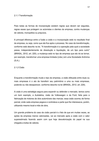 17



2.1.1 Transformação




Para todas as formas de incorporação existem regras que devem ser seguidas,
regras essas que protegem os acionistas e clientes da empresa, contra mudanças
de valores, monopólios ou prejuízos.


A principal diferença entre a fusão a cisão e a incorporação está no resultado final
da empresa, ou seja, como que ela fica após o processo. No caso da transformação,
conforme está descrito na lei, ''A transformação é a operação pela qual a sociedade
passa, independentemente de dissolução e liquidação, de um tipo para outro"
(BRASIL, 2012, art. 220), a mudança está no tipo de empresa que ela irá se tornar,
por exemplo, transformar uma empresa limitada (Ltda.) em uma Sociedade Anônima
(S.A.).


2.1.2 Cisão




Enquanto a transformação muda o tipo da empresa, a cisão efetuada entre duas ou
mais empresas é o ato de transferir seu patrimônio a uma ou mais empresas,
podendo ou não desaparecer, conforme descrito na lei (BRASIL, 2012, art. 229).


A cisão é uma estratégia segura para expandir ou defender o mercado, temos como
um bom exemplo, a Autolatina, cisão da Volkswagen e da Ford, feita para a
fabricação de motores de dois automóveis das marcas; essa cisão ocorreu de forma
parcial, onde cada empresa pegava e controlava a parte que lhe interessava, porém,
utilizando mesmo local e mão de obra.


Um grande problema do caso da cisão parcial é o fato de que em muitas vezes, as
ações da empresa menos valorizadas, vai ao mercado após a cisão com o valor
superestimado fazendo assim com que haja desvalorização do papel na sua
chegada a bolsa de valores.
 