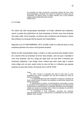 18


                    As operações de cisão envolvendo companhias abertas são bem vistas
                    pelos especialistas, entretanto nem sempre se traduzem em ganho para os
                    investidores. Em alguns casos, as ações nascidas com a nova empresa
                    acabam sendo desprezadas pelo mercado.
                    (CISÃO,2012).

2.1.3 Fusão




Por último das três incorporações abordadas, na Fusão, diferente das anteriores,
ocorre a junção dos patrimônios de duas empresas e formam uma nova empresa
com essa união. Como exemplo, os bancos Itaú e Unibanco que formaram o banco
Itaú-Unibanco ou do grupo Pão de Açúcar com Casas Bahia.


Segundo a Lei nº 6.404/76(BRASIL, 2012, art.228), fusão é a união de duas ou mais
empresas gerando uma nova e única grande empresa.


Dentre as três incorporações vistas, a fusão é a mais ocorrente pelo simples motivo
de o acordo entre as empresas se tornar mais simples, uma vez que o resultado é
uma nova empresa, não há a briga por egos para ver qual será a empresa que
continuara utilizando o seu antigo nome, mesmo que esse nome seja o mesmo
nome antigo com um plus, assim como no caso do Itaú e o Unibanco que apenas
juntaram os seus dois nomes. De Acordo com a LEI Nº 6.404:


                    Fusão
                           Art. 228. A fusão é a operação pela qual se unem duas ou mais
                    sociedades para formar sociedade nova, que lhes sucederá em todos os
                    direitos e obrigações.
                           1º A assembléia-geral de cada companhia, se aprovar o protocolo de
                    fusão, deverá nomear os peritos que avaliarão os patrimônios líquidos das
                    demais sociedades.
                          2º Apresentados os laudos, os administradores convocarão os sócios
                    ou acionistas das sociedades para uma assembléia-geral, que deles tomará
                    conhecimento e resolverá sobre a constituição definitiva da nova sociedade,
                    vedado aos sócios ou acionistas votar o laudo de avaliação do patrimônio
                    líquido da sociedade de que fazem parte.
                            3º Constituída a nova companhia, incumbirá aos primeiros
                    administradores promover o arquivamento e a publicação dos atos da fusão.
                    (BRASIL, 2012, art.228).
 