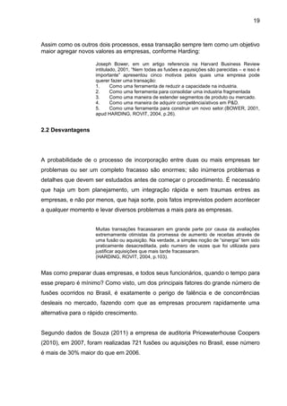 19



Assim como os outros dois processos, essa transação sempre tem como um objetivo
maior agregar novos valores as empresas, conforme Harding:

                     Joseph Bower, em um artigo referencia na Harvard Business Review
                     intitulado, 2001, “Nem todas as fusões e aquisições são parecidas – e isso é
                     importante” apresentou cinco motivos pelos quais uma empresa pode
                     querer fazer uma transação:
                     1.      Como uma ferramenta de reduzir a capacidade na industria.
                     2.      Como uma ferramenta para consolidar uma industria fragmentada
                     3.      Como uma maneira de estender segmentos de produto ou mercado.
                     4.      Como uma maneira de adquirir competência/ativos em P&D.
                     5.      Como uma ferramenta para construir um novo setor.(BOWER, 2001,
                     apud HARDING, ROVIT, 2004, p.26).


2.2 Desvantagens




A probabilidade de o processo de incorporação entre duas ou mais empresas ter
problemas ou ser um completo fracasso são enormes; são inúmeros problemas e
detalhes que devem ser estudados antes de começar o procedimento. É necessário
que haja um bom planejamento, um integração rápida e sem traumas entres as
empresas, e não por menos, que haja sorte, pois fatos imprevistos podem acontecer
a qualquer momento e levar diversos problemas a mais para as empresas.


                     Muitas transações fracassaram em grande parte por causa da avaliações
                     extremamente otimistas da promessa de aumento de receitas através de
                     uma fusão ou aquisição. Na verdade, a simples noção de “sinergia” tem sido
                     praticamente desacreditada, pelo numero de vezes que foi utilizada para
                     justificar aquisições que mais tarde fracassaram.
                     (HARDING, ROVIT, 2004, p.103).


Mas como preparar duas empresas, e todos seus funcionários, quando o tempo para
esse preparo é mínimo? Como visto, um dos principais fatores do grande número de
fusões ocorridos no Brasil, é exatamente o perigo de falência e de concorrências
desleais no mercado, fazendo com que as empresas procurem rapidamente uma
alternativa para o rápido crescimento.


Segundo dados de Souza (2011) a empresa de auditoria Pricewaterhouse Coopers
(2010), em 2007, foram realizadas 721 fusões ou aquisições no Brasil, esse número
é mais de 30% maior do que em 2006.
 