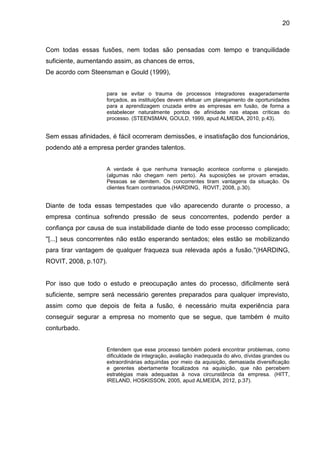 20



Com todas essas fusões, nem todas são pensadas com tempo e tranquilidade
suficiente, aumentando assim, as chances de erros,
De acordo com Steensman e Gould (1999),


                    para se evitar o trauma de processos integradores exageradamente
                    forçados, as instituições devem efetuar um planejamento de oportunidades
                    para a aprendizagem cruzada entre as empresas em fusão, de forma a
                    estabelecer naturalmente pontos de afinidade nas etapas críticas do
                    processo. (STEENSMAN, GOULD, 1999, apud ALMEIDA, 2010, p.43).


Sem essas afinidades, é fácil ocorreram demissões, e insatisfação dos funcionários,
podendo até a empresa perder grandes talentos.


                    A verdade é que nenhuma transação acontece conforme o planejado.
                    (algumas não chegam nem perto). As suposições se provam erradas,
                    Pessoas se demitem. Os concorrentes tiram vantagens da situação. Os
                    clientes ficam contrariados.(HARDING, ROVIT, 2008, p.30).


Diante de toda essas tempestades que vão aparecendo durante o processo, a
empresa continua sofrendo pressão de seus concorrentes, podendo perder a
confiança por causa de sua instabilidade diante de todo esse processo complicado;
''[...] seus concorrentes não estão esperando sentados; eles estão se mobilizando
para tirar vantagem de qualquer fraqueza sua relevada após a fusão.''(HARDING,
ROVIT, 2008, p.107).


Por isso que todo o estudo e preocupação antes do processo, dificilmente será
suficiente, sempre será necessário gerentes preparados para qualquer imprevisto,
assim como que depois de feita a fusão, é necessário muita experiência para
conseguir segurar a empresa no momento que se segue, que também é muito
conturbado.


                    Entendem que esse processo também poderá encontrar problemas, como
                    dificuldade de integração, avaliação inadequada do alvo, dívidas grandes ou
                    extraordinárias adquiridas por meio da aquisição, demasiada diversificação
                    e gerentes abertamente focalizados na aquisição, que não percebem
                    estratégias mais adequadas à nova circunstância da empresa. (HITT,
                    IRELAND, HOSKISSON, 2005, apud ALMEIDA, 2012, p.37).
 