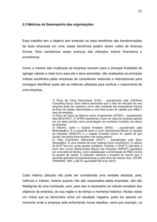 21



2.3 Métricas de Desempenho das organizações.




Esse trabalho tem o objetivo tem entender os reais benefícios das transformações
de duas empresas em uma; esses benefícios podem serem vistos de diversas
formas. Para caracterizar esses avanços são utilizados índices financeiros e
econômicos.


Como a maioria das mudanças da empresa ocorrem para a principal finalidade de
agregar valores e mais lucro para ela e seus acionistas, são analisados os principais
índices escolhidos pelas empresas de consultorias nacionais e internacionais para
conseguir identificar quais são as métricas utilizadas para verificar o crescimento de
uma empresa.


                     1) Fluxo de Caixa Descontado (FCD) – popularizado pela LEK/Alcar
                     Consulting Group. Esta métrica demonstra que o valor de mercado de uma
                     empresa pode ser expresso como valor presente das expectativas futuras
                     de fluxo de capital, descontadas a uma taxa (custo de capital) que reflita o
                     risco da empresa.
                     2) Fluxo de Caixa do Retorno sobre Investimento (CFROI) – popularizado
                     pela BCG-HOLT. O CFROI representa o fluxo de caixa da empresa gerado
                     em um dado período como porcentagem do montante investido nos ativos
                     da empresa.
                     3) Retorno sobre o Capital Investido (ROIC) – popularizado pela
                     McKinsey&Co. É o quociente entre o Lucro Operacional Menos os Ajustes
                     de Impostos (NOPLAT) e o Capital Investido (soma do capital de giro
                     líquido, dos ativos fixos líquidos e de outros ativos).
                                                                  ®
                     4) Valor Econômico Adicionado (EVA ) – popularizado pela Stern
                     Stewart&Co. É uma medida de lucro residual (lucro econômico). O cálculo
                              ®                                                 ®
                     do EVA leva em conta ajustes contábeis. Portanto, o EVA é calculado a
                     partir dos Lucros Operacionais Depois dos Impostos (NOPAT) (ajustados
                     por uma série de fatores, como capitalização e amortização de P&D) menos
                     os ajustes de capital. O indicador mensura o excesso de retorno que o
                     acionista ganharia comparativamente a outro ativo de mesmo risco. (RYAN;
                     TRANHAN, 1997, p.65-79, apud BASTOS et al, 2012).




Cada métrica utilizada não pode ser considerada uma verdade absoluta, pois,
métricas e índices, mesmo quando não são mascarados pelas empresas, não são
fidedignas de uma conclusão, pois, para isso é necessário um estudo completo dos
objetivos da empresa, de sua região e do tempo e momento histórico. Muitas vezes
um índice que se demonstra como um resultado negativo, pode ser apenas um
momento onde a empresa está enfrentando novos desafios, como por exemplo, na
 