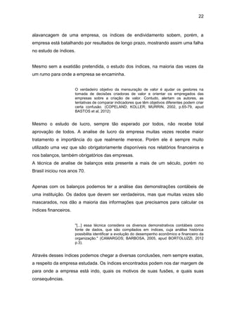 22



alavancagem de uma empresa, os índices de endividamento sobem, porém, a
empresa está batalhando por resultados de longo prazo, mostrando assim uma falha
no estudo de índices.


Mesmo sem a exatidão pretendida, o estudo dos índices, na maioria das vezes da
um rumo para onde a empresa se encaminha.


                       O verdadeiro objetivo da mensuração de valor é ajudar os gestores na
                       tomada de decisões criadoras de valor e orientar os empregados das
                       empresas sobre a criação de valor. Contudo, alertam os autores, as
                       tentativas de comparar indicadores que têm objetivos diferentes podem criar
                       certa confusão. (COPELAND; KOLLER; MURRIN, 2002, p.65-79, apud
                       BASTOS et al, 2012)


Mesmo o estudo de lucro, sempre tão esperado por todos, não recebe total
aprovação de todos. A analise de lucro da empresa muitas vezes recebe maior
tratamento e importância do que realmente merece. Porém ele é sempre muito
utilizado uma vez que são obrigatoriamente disponíveis nos relatórios financeiros e
nos balanços, também obrigatórios das empresas.
A técnica de analise de balanços esta presente a mais de um século, porém no
Brasil iniciou nos anos 70.


Apenas com os balanços podemos ter a análise das demonstrações contábeis de
uma instituição. Os dados que devem ser verdadeiros, mas que muitas vezes são
mascarados, nos dão a maioria das informações que precisamos para calcular os
índices financeiros.


                       ''[...] essa técnica considera os diversos demonstrativos contábeis como
                       fonte de dados, que são compilados em índices, cuja análise histórica
                       possibilita identificar a evolução do desempenho econômico e financeiro da
                       organização.'' (CAMARGOS; BARBOSA, 2005, apud BORTOLUZZI, 2012
                       p.3).


Através desses índices podemos chegar a diversas conclusões, nem sempre exatas,
a respeito da empresa estudada. Os índices encontrados podem nos dar margem de
para onde a empresa está indo, quais os motivos de suas fusões, e quais suas
consequências.
 