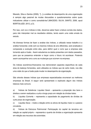 23



Macedo, Silva e Santos (2006), ''[...] a análise de desempenho de uma organização
é sempre algo passível de muitas discussões e questionamentos sobre quais
indicadores utilizar e como consolidá-los".(MACEDO; SILVA; SANTO, 2006, apud
BORTOLUZZI, 2012, p.3).


Por isso, com os e índices à mão, devemos saber fazer a leitura correta dos dados,
para não interpretar mal os resultados obtidos, tendo assim uma visão errada do
estudo.


Há diversas formas de fazer a analise dos índices, a utilizada nesse trabalho é a
análise horizontal, onde com os mesmos índices de ano diferentes, será analisada e
comparada a evolução entre eles, para definir qual o rumo que a empresa esta
tomando após a fusão. Assim estudamos os dados presentes com dados passados,
para que se possamos entender e traçar como o futuro irá acontecer. Podendo
assim acompanhar ano a ano as mudanças que ocorrem na empresa.


Os índices econômico-financeiros nos demonstram aspectos específicos de cada
área do balanço fornecidos, será utilizados os índices que de certo modo, nos dão
uma visão do que a fusão pode mudar no desempenho da organização.


São através desses índices que empresas especializadas enumeram as melhores
empresas do Brasil. A seguir será apresentado e explicado algum dos índices
básicos mais comuns:


a)     Índices de Solvência: Liquidez Geral – apresenta a proporção dos bens e
direitos a serem realizados a curto e longo prazo em relação às dívidas totais.
b)     Liquidez Corrente – representa a capacidade de pagamento de dívidas de
curto prazo da organização.
c)     Liquidez Seca – mede a relação entre os ativos de liquidez maior e o passivo
circulante.
d)     Índices de Estrutura Patrimonial: Participação do capital de terceiros em
relação ao capital próprio – representa o quanto de dívidas a organização apresenta
em relação aos recursos dos acionistas.
 
