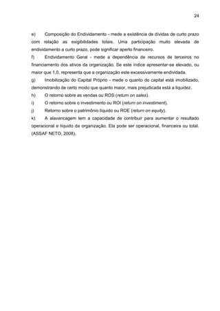 24



e)    Composição do Endividamento - mede a existência de dívidas de curto prazo
com relação as exigibilidades totais. Uma participação muito elevada de
endividamento a curto prazo, pode significar aperto financeiro.
f)    Endividamento Geral - mede a dependência de recursos de terceiros no
financiamento dos ativos da organização. Se este índice apresentar-se elevado, ou
maior que 1,0, representa que a organização este excessivamente endividada.
g)    Imobilização do Capital Próprio - mede o quanto do capital está imobilizado,
demonstrando de certo modo que quanto maior, mais prejudicada está a liquidez.
h)    O retorno sobre as vendas ou ROS (return on sales).
i)    O retorno sobre o investimento ou ROI (return on investiment).
j)    Retorno sobre o patrimônio líquido ou ROE (return on equity).
k)    A alavancagem tem a capacidade de contribuir para aumentar o resultado
operacional e líquido da organização. Ela pode ser operacional, financeira ou total.
(ASSAF NETO, 2008).
 