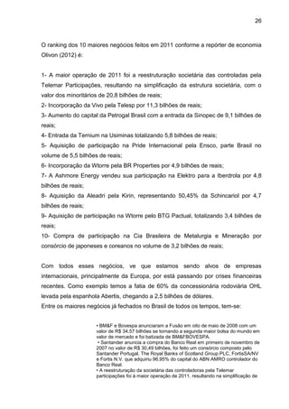 26



O ranking dos 10 maiores negócios feitos em 2011 conforme a repórter de economia
Olivon (2012) é:


1- A maior operação de 2011 foi a reestruturação societária das controladas pela
Telemar Participações, resultando na simplificação da estrutura societária, com o
valor dos minoritários de 20,8 bilhões de reais;
2- Incorporação da Vivo pela Telesp por 11,3 bilhões de reais;
3- Aumento do capital da Petrogal Brasil com a entrada da Sinopec de 9,1 bilhões de
reais;
4- Entrada da Ternium na Usiminas totalizando 5,8 bilhões de reais;
5- Aquisição de participação na Pride Internacional pela Ensco, parte Brasil no
volume de 5,5 bilhões de reais;
6- Incorporação da Wtorre pela BR Properties por 4,9 bilhões de reais;
7- A Ashmore Energy vendeu sua participação na Elektro para a Iberdrola por 4,8
bilhões de reais;
8- Aquisição da Aleadri pela Kirin, representando 50,45% da Schincariol por 4,7
bilhões de reais;
9- Aquisição de participação na Wtorre pelo BTG Pactual, totalizando 3,4 bilhões de
reais;
10- Compra de participação na Cia Brasileira de Metalurgia e Mineração por
consórcio de japoneses e coreanos no volume de 3,2 bilhões de reais;


Com todos esses negócios, ve que estamos sendo alvos de empresas
internacionais, principalmente da Europa, por está passando por crises financeiras
recentes. Como exemplo temos a fatia de 60% da concessionária rodoviária OHL
levada pela espanhola Abertis, chegando a 2,5 bilhões de dólares.
Entre os maiores negócios já fechados no Brasil de todos os tempos, tem-se:


                     • BM&F e Bovespa anunciaram a Fusão em oito de maio de 2008 com um
                     valor de R$ 34,57 bilhões se tornando a segunda maior bolsa do mundo em
                     valor de mercado e foi batizada de BM&FBOVESPA.
                      • Santander anuncia a compra do Banco Real em primeiro de novembro de
                     2007 no valor de R$ 30,49 bilhões, foi feito um consórcio composto pelo
                     Santander Portugal, The Royal Banks of Scotland Group PLC, FortisSA/NV
                     e Fortis N.V. que adquiriu 96,95% do capital do ABN AMRO controlador do
                     Banco Real.
                     • A reestruturação da societária das controladoras pela Telemar
                     participações foi à maior operação de 2011, resultando na simplificação de
 