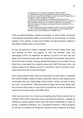 27


                    sua estrutura com o valor dos minoritários de R$ 20,8 bilhões.
                    • A Telefônica comprou 50% da Brasilcel em julho de 2010 e obteve o
                    controle da Vivo por R$ 18,2 bilhões, o acordo foi junto da Portugal Telecom
                    no qual eram sócios igualitários na Brasilcel.
                    • A TAM e a LAN se associaram em agosto de 2010 assinando um
                    memorando de entendimento para unir suas operações com um contrato de
                    R$ 14,4 bilhões criando assim a LATAM, A fusão só foi aprovada pelo
                    CADE (Conselho Administrativo de Defesa Econômica), na data de 14 de
                    dezembro de 2011.
                    • O Itaú e Unibanco anunciaram a fusão em três de novembro de 2008 com
                    um valor de R$ 106,92 bilhões, de modo a formar o maior conglomerado
                    financeiro privado do Hemisfério Sul. (CJMBB, 2012)


Todos os negócios fechados, recebem a aprovação, ou não do CADE, isso porque
muitas dessas incorporações afetam os concorrentes, os consumidores e o mercado
brasileiro, como exemplo, a seguir temos detalhes de algumas desses negócios e
seus efeitos colaterais para os consumidores.


No caso da fusão entra a sadia e a perdigão, onde foi criada a Brasil Foods, essa
nova empresa se tornou uma gigante no ramo dos alimentos, tendo uma
participação de 90% nos segmentos de lasanhas, só para se ter ideia. Isso sem
contar que uma empresa desse porte tem pouquíssimos concorrentes, dessa forma,
ela fica livre para aumentar os preços dependendo apenas de sua vontade. Por que
então houve a aprovação de um negocio desses pelo Cadê? Para casos assim, são
criados mecanismo de defesas em prol do consumidor e dos concorrentes, porém,
esses mecanismos nem sempre são eficazes.


Para o caso da Brasil Foods, dentre as intervenções do Cadê, temos a suspensão
das marcas Perdigão e Batavo em alguns segmentos, abrindo maior espaço para os
concorrentes, alem de o Cadê obrigar a Brasil Foods a vender uma série de ativos
para “criar” um concorrente. “Toda intervenção tem algum tipo de custo. Nesse caso,
tirar as marcas pode causar um dano menor ao consumidor, em prol do benefício da
entrada de uma nova empresa” (WILTGEN, 2012).


Outro caso que temos, foi a compra da companhia aérea Pantanal pela já líder do
mercado TAM em 2010, nesse caso houve a aprovação do Cadê pois, a atuação da
Pantanal era apenas regional, desse modo não haveria sobreposição de rotas. No
entanto, a realidade foi diferente, com a aquisição da Pantanal a TAM se apoderou
de 100 slots no aeroporto de Congonhas, deixando outras companhias fora desse
 