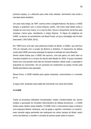 28



precioso espaço, e o utilizando para rotas mais valiosas, dominando mais ainda o
mercado aéreo brasileiro.


Um caso mais antigo, de 1997, ocorreu entre a Colgate-Kolynos. Na época, o CADE
obrigou a acabarem com a marca Kolynos, porém, não havia nada falado sobre a
criação de uma nova marca, e é o que foi feito. Houve o lançamento da Sorriso pela
empresa, marca essa, semelhante a antiga Kolynos. “A lógica da exigência do
CADE, na época, foi semelhante à da Brasil Foods, só que a estratégia não foi bem
executada” ( WILTGEN, 2012).


Em 1999 houve uma das mais polemicas fusões do Brasil, a AmBev, que dominou
75% do mercado com a junção da Brahma e Antártica. O mecanismo de defesa
criado pelo CADE para essa operação foi apenas à restrição da marca Bavária.
Dentre várias fusões que o CADE não aprovou, uma que gerou um certo calor no
mercado brasileiro foi a compra da Garoto pela Nestlé em 2002. O grupo resultante
ficaria com uma parcela muito alto do mercado brasileiro, desse modo, a operação é
prejudicial ao consumidor. Há um processo em andamento na justiça movido pela
Nestlé para liberar essa aquisição.


Dessa forma, o CADE trabalha para ajudar empresas, consumidores e o mercado
em si.


A seguir será analisado esse órgão tão importante nos meios das fusões


3.2 CADE




Todos os processos intitulados incorporações, fusões, transformações etc, devem
receber a aprovação do Conselho Administrativo de Defesa Econômica – o CADE
tantas vezes citados nesse trabalho. O CADE como o chamaremos daqui a diante é
uma autarquia federal. Autarquia, veio do grego e significa “comandar a si mesmo”,
esse conceito segue pertinente nas autarquias em vários campos do Brasil, assim
como nas federais, e mantêm o conceito de exercer poder sobre si mesmo.
 