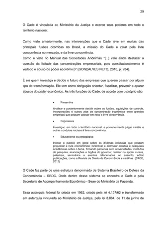 29



O Cade é vinculada ao Ministério da Justiça e exerce seus poderes em todo o
território nacional.


Como visto anteriormente, nas intervenções que o Cade teve em muitas das
principais fusões ocorridas no Brasil, a missão do Cade é zelar pela livre
concorrência no mercado, e da livre concorrência.
Como é visto no Manual das Sociedades Anônimas ''[...] vale ainda destacar a
questão da licitude das concentrações empresariais, pois constitucionalmente é
vedado o abuso do poder econômico".(GONÇALVES NETO, 2010, p. 284).


É ele quem investiga e decide o futuro das empresas que querem passar por algum
tipo de transformação. Ele tem como obrigação orientar, fiscalizar, prevenir e apurar
abusos do poder econômico. As três funções do Cade, de acordo com o próprio são:


                            Preventiva

                       Analisar e posteriormente decidir sobre as fusões, aquisições de controle,
                       incorporações e outros atos de concentração econômica entre grandes
                       empresas que possam colocar em risco a livre concorrência.

                            Repressiva

                       Investigar, em todo o território nacional, e posteriormente julgar cartéis e
                       outras condutas nocivas à livre concorrência.

                            Educacional ou pedagógica

                       Instruir o público em geral sobre as diversas condutas que possam
                       prejudicar a livre concorrência; incentivar e estimular estudos e pesquisas
                       acadêmicas sobre o tema, firmando parcerias com universidades, institutos
                       de pesquisa, associações e órgãos do governo; realizar ou apoiar cursos,
                       palestras, seminários e eventos relacionados ao assunto; editar
                       publicações, como a Revista de Direito da Concorrência e cartilhas. (CADE,
                       2012)


O Cade faz parte de uma estrutura denominado de Sistema Brasileiro de Defesa da
Concorrência – SBDC. Onde dentro desse sistema se encontra o Cade e pela
Secretaria de Acompanhamento Econômico - Seae do Ministério da Fazenda.


Essa autarquia federal foi criada em 1962, criado pela lei 4.137/62 e transformado
em autarquia vinculada ao Ministério da Justiça, pela lei 8.884, de 11 de junho de
 