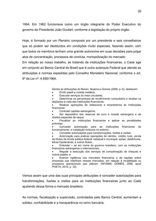 30



1994. Em 1962 funcionava como um órgão integrante do Poder Executivo do
governo do Presidente João Goulart, conforme a legislação do próprio órgão.


Hoje, é formado por um Plenário composto por um presidente e seis conselheiros
que só podem ser destituídos em condições muito especiais, fazendo assim, com
que todos os membros tenham uma grande autonomia em suas decisões para julgar
atos de concentração, processos de conduta, monopolização do mercado.
Em relação ao nosso trabalho, se tratando de instituições financeiras, o Cade age
em conjunto ao Banco Central do Brasil que é outra autarquia Federal que atende as
atribuições e normas expedidas pelo Conselho Monetário Nacional, conforme o art.
9º da Lei nº. 4.595/1964.


                     Dentre as atribuições do Bacen, Niyama e Gomes (2006, p. 6), destacam:
                           Emitir papel e moeda metálica;
                           Executar serviços do meio circulante;
                           Determinar os percentuais de recolhimento compulsório e receber os
                     depósitos à vista das instituições financeiras;
                           Realizar operações de redesconto e empréstimos ás instituições
                     financeiras
                           Controlar capitais estrangeiros;
                           Ser depositário das reservas de ouro e moeda estrangeira e de
                     direitos especiais de saque;
                           Fiscalizar as instituições financeiras e aplicar as penalidades
                     previstas;
                           Conceder autorização para as instituições financeiras de
                     funcionamento, e instalação inclusive no exterior;
                           Conceder autorizações para transformações, fusões e cisões;
                           Autorização para praticar operações de câmbio, crédito rural, venda
                     de títulos da dívida pública federal, estadual e municipal, ações, debêntures,
                     letras hipotecárias, e outros títulos;
                           Entender – se em nome do governo brasileiro, com as instituições
                     financeiras estrangeiras e internacionais;
                           Regular a execução dos serviços de compensação de cheques e
                     outros papéis; e.
                           Exercer vigilância nos mercados financeiros e de capitais sobre
                     empresas que interfiram nesses mercados, em relação à modalidade ou
                     processos operacionais que utilizem. (NIYAMA; GOMES, 2006, apud
                     POETA, 2010, p. 32)


Vemos assim que uma das suas principais atribuições é conceder autorizações para
transformações, fusões e cisões para as instituições financeiras junto ao Cade
ajudando dessa forma o mercado brasileiro.


As normas, fiscalização e supervisão, controladas pelo Banco Central, aumentam a
solidez, confiabilidade e a transparência no ramo bancária.
 