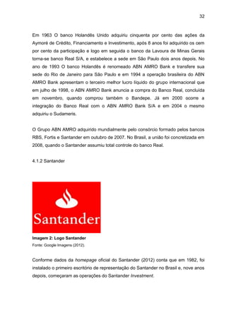 32



Em 1963 O banco Holandês Unido adquiriu cinquenta por cento das ações da
Aymoré de Crédito, Financiamento e Investimento, após 8 anos foi adquirido os cem
por cento da participação e logo em seguida o banco da Lavoura de Minas Gerais
torna-se banco Real S/A, e estabelece a sede em São Paulo dois anos depois. No
ano de 1993 O banco Holandês é renomeado ABN AMRO Bank e transfere sua
sede do Rio de Janeiro para São Paulo e em 1994 a operação brasileira do ABN
AMRO Bank apresentam o terceiro melhor lucro líquido do grupo internacional que
em julho de 1998, o ABN AMRO Bank anuncia a compra do Banco Real, concluída
em novembro, quando comprou também o Bandepe. Já em 2000 ocorre a
integração do Banco Real com o ABN AMRO Bank S/A e em 2004 o mesmo
adquiriu o Sudameris.


O Grupo ABN AMRO adquirido mundialmente pelo consórcio formado pelos bancos
RBS, Fortis e Santander em outubro de 2007. No Brasil, a união foi concretizada em
2008, quando o Santander assumiu total controle do banco Real.


4.1.2 Santander




Imagem 2: Logo Santander
Fonte: Google Imagens (2012).


Conforme dados da homepage oficial do Santander (2012) conta que em 1982, foi
instalado o primeiro escritório de representação do Santander no Brasil e, nove anos
depois, começaram as operações do Santander Investment.
 