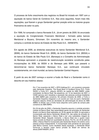 33



O processo de forte crescimento dos negócios no Brasil foi iniciado em 1997 com a
aquisição do banco Geral do Comércio S.A.. Nos anos seguintes, foram mais três
aquisições, que fizeram o grupo Santander ganhar posição entre os maiores grupos
financeiros do setor no país.


Em 1998, foi comprado o banco Noroeste S.A.. Já em janeiro de 2000, foi anunciada
a aquisição do Conglomerado Financeiro Meridional - formado pelos bancos
Meridional e Bozano, Simonsen. Em novembro do mesmo ano, o Santander
comprou o controle do banco do Estado de São Paulo S.A. - BANESPA.


Em agosto de 2006, as diretorias executivas do banco Santander Meridional S.A.
(BSM), do banco Santander Brasil S.A. (BSB), do banco Santander S.A. (BSSA) e
do banco do Estado de São Paulo S.A. (Banespa) e o Conselho de Administração
do Banespa aprovaram a proposta de reestruturação societária constituída pelas
incorporações do BSB, do BSSA e do Banespa pelo BSM, que passará a
denominar-se    banco    Santander      Banespa      S.A.,    que    continuará     vinculado
societariamente, em nível mundial, ao banco Santander Central Hispano.


E partir do ano de 2007 começa a ocorrer a fusão do Real e o Santander como é
descrito em seu histórico abaixo:


                     Em 1º de novembro de 2007, o RFS Holdings B.V., um consórcio composto
                     pelo Santander Espanha, The Royal Bank of Scotland Group PLC, Fortis
                     SA/NV e Fortis N.V., adquiriu 96,95% do capital do ABN AMRO, então
                     controlador do Banco Real. Na sequência, em 12 de dezembro de 2007, o
                     CADE aprovou sem ressalvas a aquisição das pessoas jurídicas brasileiras
                     do ABN AMRO pelo consórcio. No primeiro trimestre de 2008, o Fortis e
                     Santander Espanha chegaram a um acordo por meio do qual o Santander
                     Espanha adquiriu direito às atividades de administração de ativos do ABN
                     AMRO no Brasil, que o Fortis havia adquirido como parte da compra pelo
                     consórcio do ABN AMRO.

                     Em 24 de julho de 2008, o Santander Espanha assumiu o controle acionário
                     indireto do Banco Real. Nas assembleias gerais de acionistas do Santander
                     Brasil e do Banco Real realizadas em 29 de agosto de 2008, foi aprovada a
                     incorporação pelo Banco Santander (Brasil) S.A. das ações de emissão do
                     Banco Real, passando o Banco Real a ser uma subsidiária integral do
                     Santander Brasil. Naquele momento, o Banco Real era o quarto maior
                     banco privado do Brasil em quantidade de ativos. Por fim, em 30 de abril de
                     2009, o Banco Real foi incorporado pelo Santander Brasil e foi extinto como
                     pessoa jurídica independente. A incorporação está pendente de aprovação
                     pelo Banco Central. Como resultado dessa aquisição, o Santander Brasil
                     tornou-se o terceiro maior banco privado do Brasil em termos de
                     ativos.(SANTANDER, 2012)
 