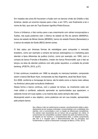 36




Em meados dos anos 60 houveram a fusão com os bancos União de Crédito e Itaú
América, dando um enorme impulso para o Itaú, e em 1973, veio finalmente a ter o
nome de Itaú, que vem do Tupi-Guarani significa Pedra Escura.


Como o Unibanco, o Itaú contou para o seu crescimento com várias incorporações e
fusões, nas quais podemos citar: o Banco do estado do Rio de Janeiro (BANERJ),
banco de estado de Minas Gerais (BEMGE), banco do estado Paraná (Banestado) e
o banco do estado de Goiás (BEG) dentre outras.


O Itaú optou por diversas formas de estratégias para conquistar o mercado
brasileiro, como por exemplo a compra de bancos estrangeiros e o marketing para
atender a tipos diferentes de publico (nicho), como por exemplo, em 1995, com a
compra do banco Francês e Brasileiro, criador da marca Personnalité, que o Itaú se
lançou na área de atender públicos com alto poder aquisitivo, a unidade de private
banking. (POETA, 2012, p.27).


O Itaú continuou investindo em 1998 na atuação no mercosul também, comprando
assim o banco Del Buen Ayre, incorporado ao Itaú Argentina, atual Itaú Buen Ayre.
Em 2008, conforme a homepage do banco, ele foi eleito como a marca mais valiosa
na América Latina pela consultoria Intelbrand.
Dessa forma o banco continua, com o passar do tempo, se mostrando cada vez
mais sólido e confiável, sabendo aproveitar as oportunidades que aparecem, e
sabendo inovar em suas ações, q na maioria das vezes sempre dão certo.
Alcançando assim o seu objetivo, como podemos ver em sua missão, apresentado
pelo próprio banco:


                      Ser o Banco Líder em performance e perene, reconhecimento sólido e ético,
                      destacando-se por equipes motivadas, comprometidas com a satisfação dos
                      clientes, com a comunidade e com a criação de diferenciais competitivos.
                      Os valores mais importantes de um banco não se guardam em cofres. O
                      compromisso de compartilhar e praticar valores faz parte da história do Itaú.
                      O respeito ao ser humano, o comportamento ético, o estrito cumprimento
                      das leis e a vocação para o desenvolvimento são os princípios que
                      fundamentam a cultura e direcionam a atuação do Banco. (ITAU, 2012)
 