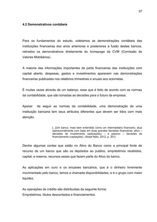 37



4.2 Demonstrativos contábeis




Para os fundamentos do estudo, coletamos as demonstrações contábeis das
instituições financeiras dos anos anteriores e posteriores a fusão destes bancos,
retirados os demonstrativos diretamente do homepage da CVM (Comissão de
Valores Mobiliários) .


A maioria das informações importantes da parte financeiras das instituições com
capital aberto, despesas, gastos e investimentos aparecem nas demonstrações
financeiras publicadas nos relatórios trimestrais e anuais aos acionistas.


É muitas vezes através de um balanço, esse que é feito de acordo com as normas
da contabilidade, que são tomadas as decisões para o futuro da empresa.


Apesar      de seguir as normas da contabilidade, uma demonstração de uma
instituição bancaria tem seus atributos diferentes que devem ser lidos com mais
atenção.


                         [...]Um banco, mais bem entendido como um intermediário financeiro, atua
                         operacionalmente com base em duas grandes decisões financeiras: ativo –
                         decisões de investimento (aplicações) – e passivo – decisões de
                         financiamento (captações). (Assaf Neto, 2012, p. 301)


Dentre algumas contas que estão no Ativo do Banco como a principal fonte de
recurso de um banco que são os depósitos ao publico, empréstimos recebidos,
capital, e reserva, recursos esses que fazem parte do Ativo do banco.


As aplicações em ouro e os encaixes bancários, que é o dinheiro livremente
movimentado pelo banco, temos a chamada disponibilidades, e é o grupo com maior
liquidez.


As operações de crédito são distribuídas da seguinte forma:
Empréstimos, títulos descontados e financiamentos.
 