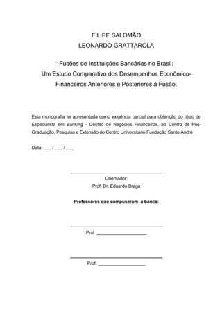 FILIPE SALOMÃO
                         LEONARDO GRATTAROLA


             Fusões de Instituições Bancárias no Brasil:
    Um Estudo Comparativo dos Desempenhos Econômico-
           Financeiros Anteriores e Posteriores à Fusão.




Esta monografia foi apresentada como exigência parcial para obtenção do título de
Especialista em Banking - Gestão de Negócios Financeiros, ao Centro de Pós-
Graduação, Pesquisa e Extensão do Centro Universitário Fundação Santo André


Data: ___ / ___ / ___




                   _____________________________________
                                     Orientador:
                               Prof. Dr. Eduardo Braga


                        Professores que compuseram a banca:




                   _____________________________________
                             Prof. ____________________




                   _____________________________________
                             Prof. ___________________
 
