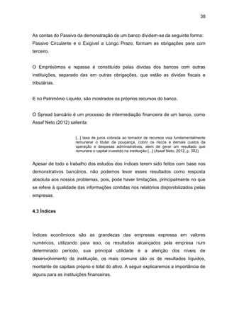 38



As contas do Passivo da demonstração de um banco dividem-se da seguinte forma:
Passivo Circulante e o Exigível a Longo Prazo, formam as obrigações para com
terceiro.


O Empréstimos e repasse é constituído pelas dividas dos bancos com outras
instituições, separado das em outras obrigações, que estão as dividas fiscais e
tributárias.


E no Patrimônio Liquido, são mostrados os próprios recursos do banco.


O Spread bancário é um processo de intermediação financeira de um banco, como
Assaf Neto (2012) salienta:


                      [...] taxa de juros cobrada ao tomador de recursos visa fundamentalmente
                      remunerar o titular da poupança, cobrir os riscos e demais custos da
                      operação e despesas administrativas, alem de gerar um resultado que
                      remunere o capital investido na instituição [...] (Assaf Neto, 2012, p. 302)


Apesar de todo o trabalho dos estudos dos índices terem sido feitos com base nos
demonstrativos bancários, não podemos levar esses resultados como resposta
absoluta aos nossos problemas, pois, pode haver limitações, principalmente no que
se refere à qualidade das informações contidas nos relatórios disponibilizados pelas
empresas.


4.3 Índices




Índices econômicos são as grandezas das empresas expressa em valores
numéricos, utilizando para isso, os resultados alcançados pela empresa num
determinado período, sua principal utilidade é a aferição dos níveis de
desenvolvimento da instituição, os mais comuns são os de resultados líquidos,
montante de capitais próprio e total do ativo. A seguir explicaremos a importância de
alguns para as instituições financeiras.
 
