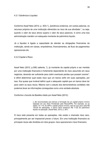 39



4.3.1 Solvência e Liquidez




Conforme Assaf Neto (2012, p. 303) “[...]solvência evidencia, em outras palavras, os
recursos próprios de uma instituição oferecidos ao risco de sua atividade.”, ou seja,
quando o valor de seus ativos supera o valor de seus passivos, é como uma boa
administração mantém um adequado montante de patrimônio liquido.


Já a liquidez é ligada a capacidade de atender as obrigações financeiras da
instituição, sendo em caixas, empréstimos, financiamentos, de fluxo de pagamentos
operacionais etc.


4.3.2 Capital e Risco




Assaf Neto (2012, p.306) salienta, “[...]o montante de capital próprio a ser mantido
por uma instituição financeira é fortemente dependente do risco assumido em seus
negócios, devendo ser suficiente para cobrir eventuais perdas que possam ocorrer”,
é difícil determinar qual exato risco que um banco sofre em suas operações, por
isso, fica quase que inviável definir qual o adequado capital que um banco deve ter
para cobrir os seus riscos. Mesmo com o estudo dos demonstrativos contábeis não
podemos levar as informações conseguidas como uma verdade absoluta.


Conforme o Acordo da Basiléia citado por Assaf Neto (2012):


                        [...]foi recomendado aos bancos a formação de um capital próprio mínimo
                        baseado em seu Ativo Ponderado pelo Risco(APR). Por exemplo, ao se
                        definir 1m 11% do APR o capital próprio mínimo, tem-se que para cada R$
                        100,00 de aplicações, o banco deve preservar R$ 11,00 de patrimônio
                        liquido na operação. (Assaf Neto, 2012, p. 307)


O risco está presente em todas as operações, não existe o chamado risco zero,
principalmente por ser impossível prever o futuro. Em uma instituição financeira os
principais riscos são divididos em dois grupos: risco operacional e risco financeiro.
 