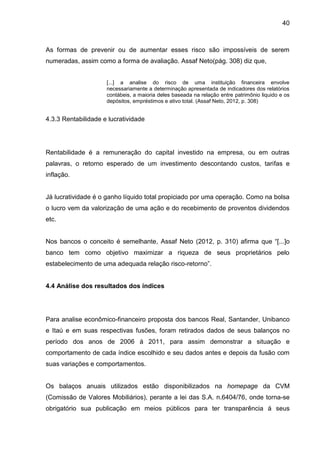 40



As formas de prevenir ou de aumentar esses risco são impossíveis de serem
numeradas, assim como a forma de avaliação. Assaf Neto(pág. 308) diz que,


                     [...] a analise do risco de uma instituição financeira envolve
                     necessariamente a determinação apresentada de indicadores dos relatórios
                     contábeis, a maioria deles baseada na relação entre patrimônio liquido e os
                     depósitos, empréstimos e ativo total. (Assaf Neto, 2012, p. 308)


4.3.3 Rentabilidade e lucratividade




Rentabilidade é a remuneração do capital investido na empresa, ou em outras
palavras, o retorno esperado de um investimento descontando custos, tarifas e
inflação.


Já lucratividade é o ganho líquido total propiciado por uma operação. Como na bolsa
o lucro vem da valorização de uma ação e do recebimento de proventos dividendos
etc.


Nos bancos o conceito é semelhante, Assaf Neto (2012, p. 310) afirma que “[...]o
banco tem como objetivo maximizar a riqueza de seus proprietários pelo
estabelecimento de uma adequada relação risco-retorno”.


4.4 Análise dos resultados dos índices




Para analise econômico-financeiro proposta dos bancos Real, Santander, Unibanco
e Itaú e em suas respectivas fusões, foram retirados dados de seus balanços no
período dos anos de 2006 á 2011, para assim demonstrar a situação e
comportamento de cada índice escolhido e seu dados antes e depois da fusão com
suas variações e comportamentos.


Os balaços anuais utilizados estão disponibilizados na homepage da CVM
(Comissão de Valores Mobiliários), perante a lei das S.A. n.6404/76, onde torna-se
obrigatório sua publicação em meios públicos para ter transparência á seus
 