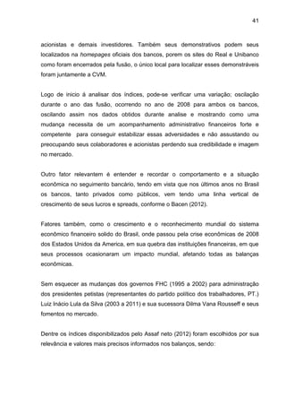 41



acionistas e demais investidores. Também seus demonstrativos podem seus
localizados na homepages oficiais dos bancos, porem os sites do Real e Unibanco
como foram encerrados pela fusão, o único local para localizar esses demonstráveis
foram juntamente a CVM.


Logo de inicio á analisar dos índices, pode-se verificar uma variação; oscilação
durante o ano das fusão, ocorrendo no ano de 2008 para ambos os bancos,
oscilando assim nos dados obtidos durante analise e mostrando como uma
mudança necessita de um acompanhamento administrativo financeiros forte e
competente para conseguir estabilizar essas adversidades e não assustando ou
preocupando seus colaboradores e acionistas perdendo sua credibilidade e imagem
no mercado.


Outro fator relevantem é entender e recordar o comportamento e a situação
econômica no seguimento bancário, tendo em vista que nos últimos anos no Brasil
os bancos, tanto privados como públicos, vem tendo uma linha vertical de
crescimento de seus lucros e spreads, conforme o Bacen (2012).


Fatores também, como o crescimento e o reconhecimento mundial do sistema
econômico financeiro solido do Brasil, onde passou pela crise econômicas de 2008
dos Estados Unidos da America, em sua quebra das instituições financeiras, em que
seus processos ocasionaram um impacto mundial, afetando todas as balanças
econômicas.


Sem esquecer as mudanças dos governos FHC (1995 a 2002) para administração
dos presidentes petistas (representantes do partido político dos trabalhadores, PT.)
Luiz Inácio Lula da Silva (2003 a 2011) e sua sucessora Dilma Vana Rousseff e seus
fomentos no mercado.


Dentre os índices disponibilizados pelo Assaf neto (2012) foram escolhidos por sua
relevância e valores mais precisos informados nos balanços, sendo:
 