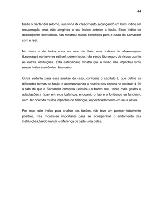 44



fusão o Santander retomou sua linha de crescimento, alcançando um bom índice em
recuperação, mas não atingindo o seu índice anterior a fusão. Esse índice de
desempenho econômico, não mostrou muitos benefícios para a fusão do Santander
com o real.


No decorrer de todos anos no caso do Itaú, seus índices de alavancagem
(Leverage) manteve-se estável, porem baixo, não sendo tão seguro de riscos quanto
as outras instituições. Está estabilidade mostra que a fusão não impactou tanto
nesse índice econômico financeiro.


Outra vertente para essa analise do caso, conforme o capítulo 2, que define as
diferentes formas de fusão; e acompanhando a historia dos bancos no capitulo 4, foi
o fato de que o Santander comprou (adquiriu) o banco real, tendo mais gastos e
adaptações a fazer em seus balanços, enquanto o Itaú e o Unibanco se fundiram,
sem ter ocorrido muitos impactos no balanços, especificadamente em seus ativos.


Por isso, este índice para analise das fusões, não teve um parecer totalmente
positivo, mas mostra-se importante para se acompanhar o andamento das
instituições, tendo invista a diferença de cada uma delas.
 