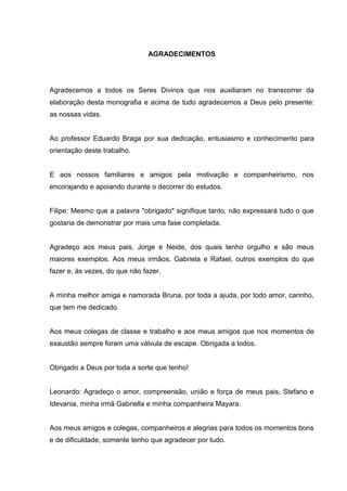 AGRADECIMENTOS




Agradecemos a todos os Seres Divinos que nos auxiliaram no transcorrer da
elaboração desta monografia e acima de tudo agradecemos a Deus pelo presente:
as nossas vidas.


Ao professor Eduardo Braga por sua dedicação, entusiasmo e conhecimento para
orientação deste trabalho.


E aos nossos familiares e amigos pela motivação e companheirismo, nos
encorajando e apoiando durante o decorrer do estudos.


Filipe: Mesmo que a palavra "obrigado" signifique tanto, não expressará tudo o que
gostaria de demonstrar por mais uma fase completada.


Agradeço aos meus pais, Jorge e Neide, dos quais tenho orgulho e são meus
maiores exemplos. Aos meus irmãos, Gabriela e Rafael, outros exemplos do que
fazer e, às vezes, do que não fazer.


A minha melhor amiga e namorada Bruna, por toda a ajuda, por todo amor, carinho,
que tem me dedicado.


Aos meus colegas de classe e trabalho e aos meus amigos que nos momentos de
exaustão sempre foram uma válvula de escape. Obrigada a todos.


Obrigado a Deus por toda a sorte que tenho!


Leonardo: Agradeço o amor, compreensão, união e força de meus pais, Stefano e
Idevania, minha irmã Gabriella e minha companheira Mayara.


Aos meus amigos e colegas, companheiros e alegrias para todos os momentos bons
e de dificuldade, somente tenho que agradecer por tudo.
 
