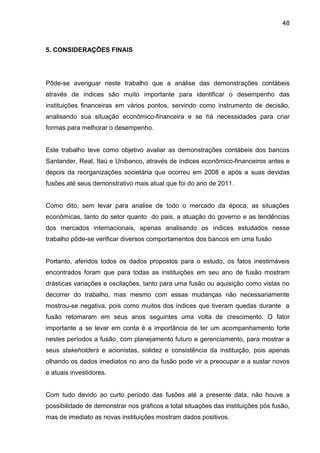 48



5. CONSIDERAÇÕES FINAIS




Pôde-se averiguar neste trabalho que a análise das demonstrações contábeis
através de índices são muito importante para identificar o desempenho das
instituições financeiras em vários pontos, servindo como instrumento de decisão,
analisando sua situação econômico-financeira e se há necessidades para criar
formas para melhorar o desempenho.


Este trabalho teve como objetivo avaliar as demonstrações contábeis dos bancos
Santander, Real, Itaú e Unibanco, através de índices econômico-financeiros antes e
depois da reorganizações societária que ocorreu em 2008 e após a suas devidas
fusões até seus demonstrativo mais atual que foi do ano de 2011.


Como dito, sem levar para analise de todo o mercado da época, as situações
econômicas, tanto do setor quanto do pais, a atuação do governo e as tendências
dos mercados internacionais, apenas analisando os índices estudados nesse
trabalho pôde-se verificar diversos comportamentos dos bancos em uma fusão


Portanto, aferidos todos os dados propostos para o estudo, os fatos inestimáveis
encontrados foram que para todas as instituições em seu ano de fusão mostram
drásticas variações e oscilações, tanto para uma fusão ou aquisição como vistas no
decorrer do trabalho, mas mesmo com essas mudanças não necessariamente
mostrou-se negativa, pois como muitos dos índices que tiveram quedas durante a
fusão retomaram em seus anos seguintes uma volta de crescimento. O fator
importante a se levar em conta é a importância de ter um acompanhamento forte
nestes períodos a fusão, com planejamento futuro e gerenciamento, para mostrar a
seus stakeholders e acionistas, solidez e consistência da instituição, pois apenas
olhando os dados imediatos no ano da fusão pode vir a preocupar e a sustar novos
e atuais investidores.


Com tudo devido ao curto período das fusões até a presente data, não houve a
possibilidade de demonstrar nos gráficos a total situações das instituições pós fusão,
mas de imediato as novas instituições mostram dados positivos.
 